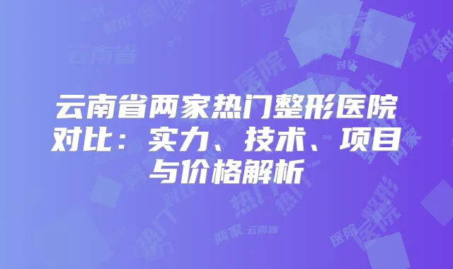 云南省两家热门整形医院对比：实力、技术、项目与价格解析