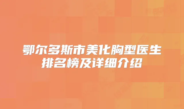 鄂尔多斯市美化胸型医生排名榜及详细介绍