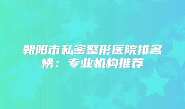朝阳市私密整形医院排名榜：专业机构推荐