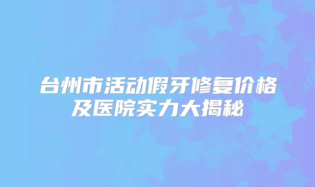 台州市活动假牙修复价格及医院实力大揭秘