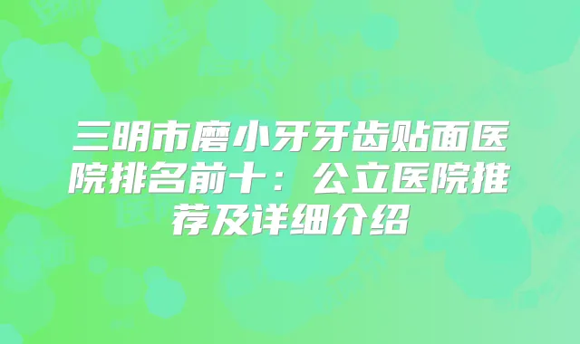 三明市磨小牙牙齿贴面医院排名前十：公立医院推荐及详细介绍