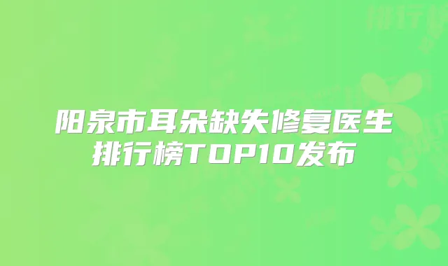 阳泉市耳朵缺失修复医生排行榜TOP10发布