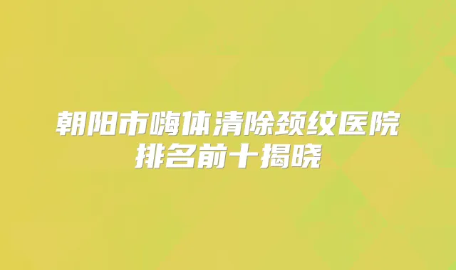 朝阳市嗨体清除颈纹医院排名前十揭晓