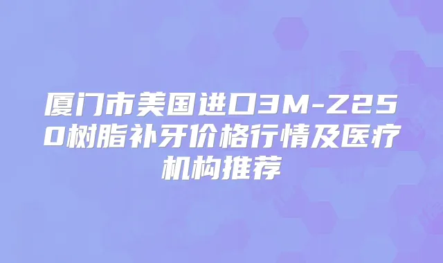厦门市美国进口3M-Z250树脂补牙价格行情及医疗机构推荐
