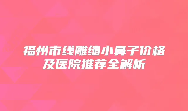 福州市线雕缩小鼻子价格及医院推荐全解析