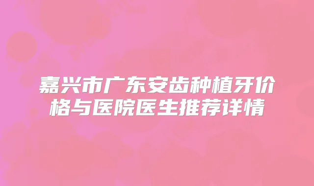 嘉兴市广东安齿种植牙价格与医院医生推荐详情