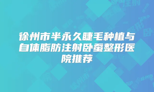 徐州市半永久睫毛种植与自体脂肪注射卧蚕整形医院推荐
