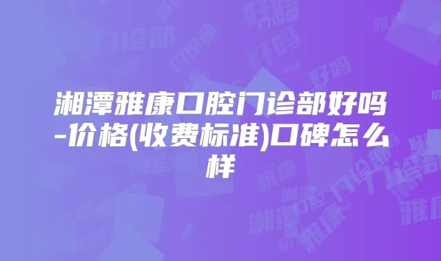 湘潭雅康口腔门诊部好吗-价格(收费标准)口碑怎么样
