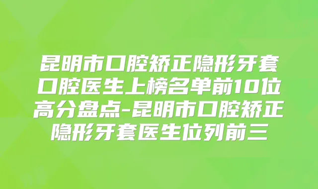 昆明市口腔矫正隐形牙套口腔医生上榜名单前10位高分盘点-昆明市口腔矫正隐形牙套医生位列前三