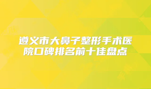 遵义市大鼻子整形手术医院口碑排名前十佳盘点