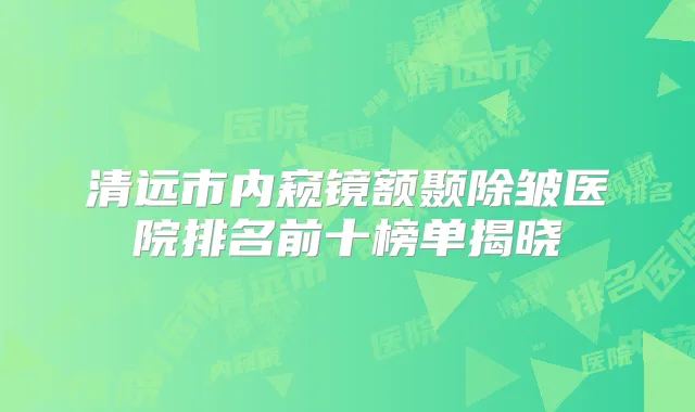 清远市内窥镜额颞除皱医院排名前十榜单揭晓