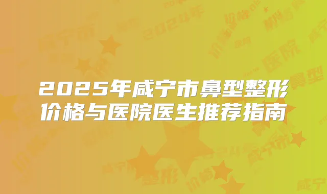2025年咸宁市鼻型整形价格与医院医生推荐指南