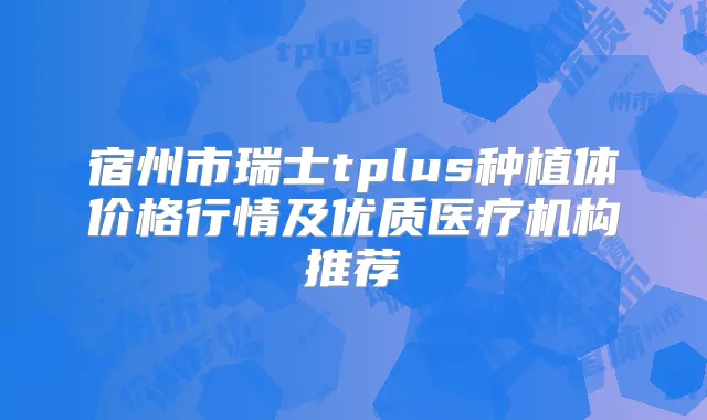 宿州市瑞士tplus种植体价格行情及优质医疗机构推荐