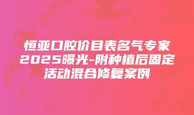 恒亚口腔价目表名气专家2025曝光-附种植后固定活动混合修复案例