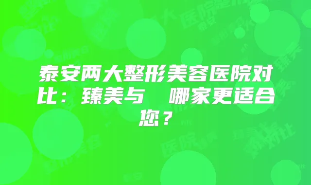 泰安两大整形美容医院对比：臻美与洺渼哪家更适合您？