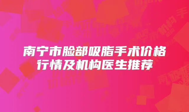 南宁市脸部吸脂手术价格行情及机构医生推荐