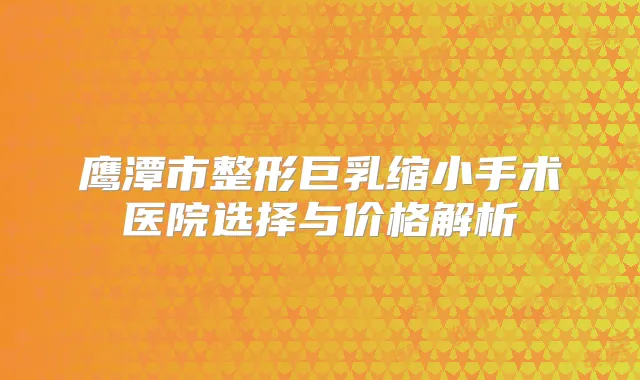 鹰潭市整形巨乳缩小手术医院选择与价格解析