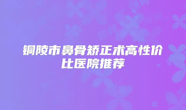 铜陵市鼻骨矫正术高性价比医院推荐