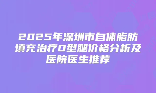 2025年深圳市自体脂肪填充O型腿价格分析及医院医生推荐
