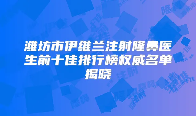 潍坊市伊维兰注射隆鼻医生前十佳排行榜名单揭晓