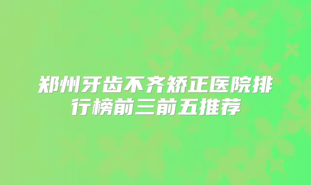 郑州牙齿不齐矫正医院排行榜前三前五推荐