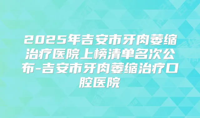2025年吉安市牙肉萎缩医院上榜清单名次公布-吉安市牙肉萎缩口腔医院