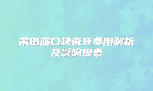 莆田满口烤瓷牙费用解析及影响因素