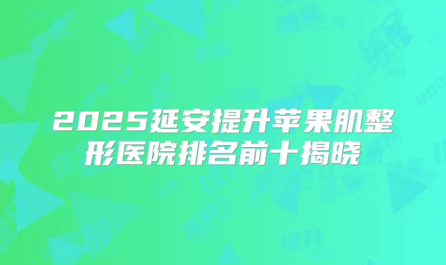 2025延安提升苹果肌整形医院排名前十揭晓