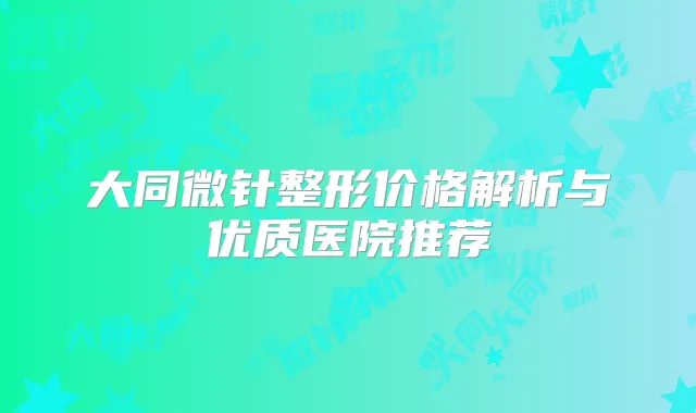 大同微针整形价格解析与优质医院推荐