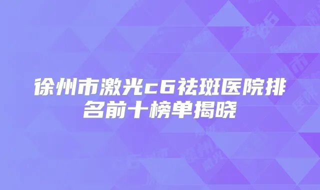 徐州市激光c6祛斑医院排名前十榜单揭晓
