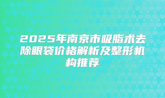 2025年南京市吸脂术去除眼袋价格解析及整形机构推荐