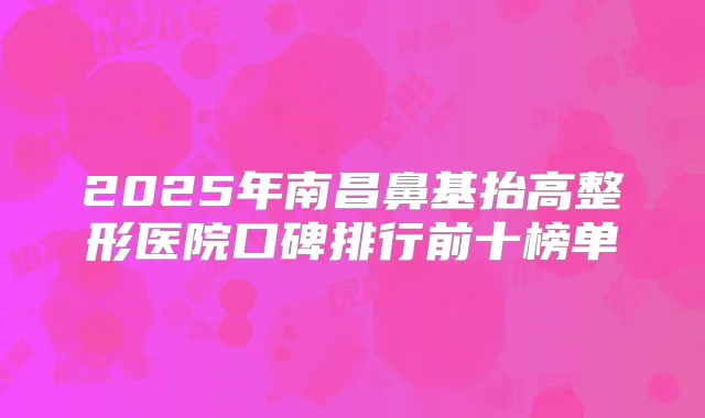 2025年南昌鼻基抬高整形医院口碑排行前十榜单