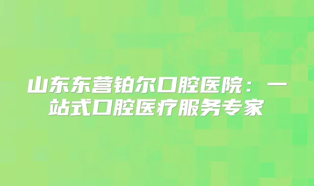 山东东营铂尔口腔医院：一站式口腔医疗服务专家