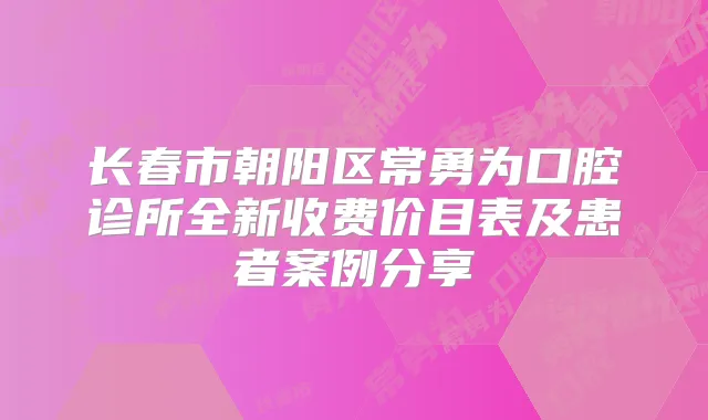 长春市朝阳区常勇为口腔诊所全新收费价目表及患者案例分享
