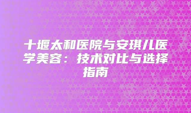 十堰太和医院与安琪儿医学美容：技术对比与选择指南