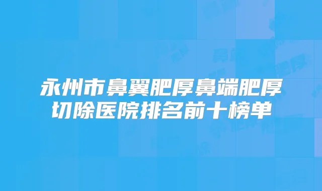 永州市鼻翼肥厚鼻端肥厚切除医院排名前十榜单