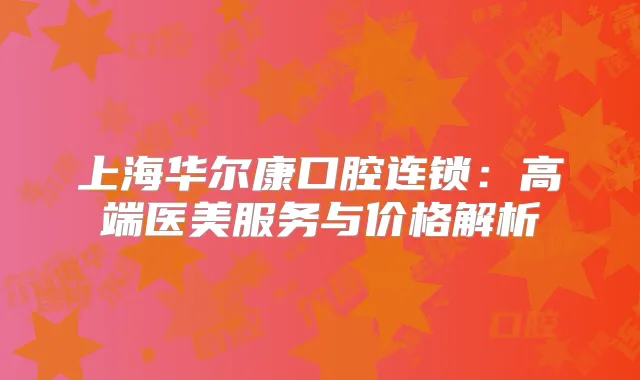 上海华尔康口腔连锁：高端医美服务与价格解析
