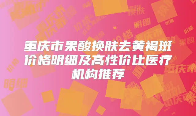 重庆市果酸换肤去黄褐斑价格明细及高性价比医疗机构推荐