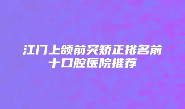 江门上颌前突矫正排名前十口腔医院推荐