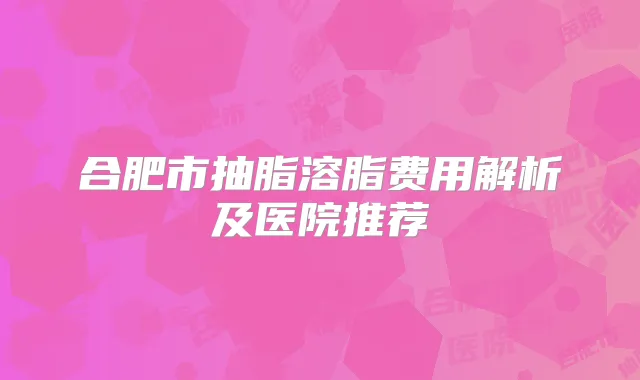 合肥市抽脂溶脂费用解析及医院推荐