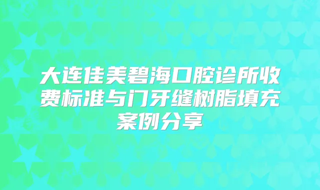 大连佳美碧海口腔诊所收费标准与门牙缝树脂填充案例分享