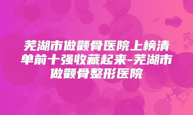 芜湖市做颧骨医院上榜清单前十强收藏起来-芜湖市做颧骨整形医院