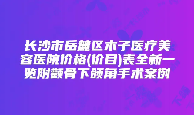 长沙市岳麓区木子医疗美容医院价格(价目)表全新一览附颧骨下颌角手术案例