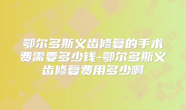 鄂尔多斯义齿修复的手术费需要多少钱-鄂尔多斯义齿修复费用多少啊