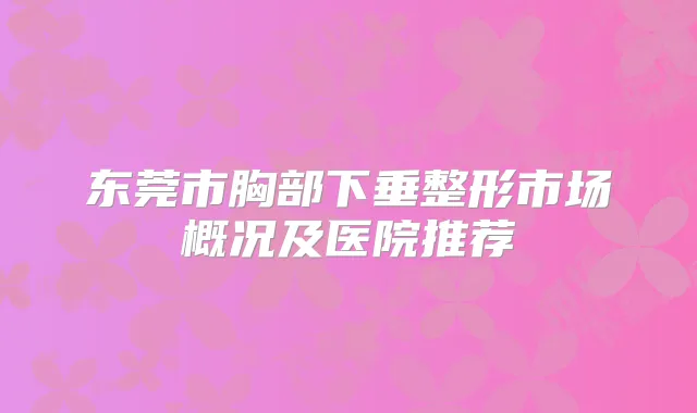 东莞市胸部下垂整形市场概况及医院推荐