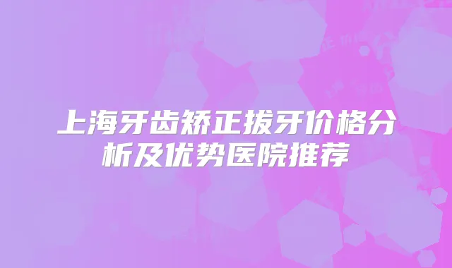 上海牙齿矫正拔牙价格分析及优势医院推荐