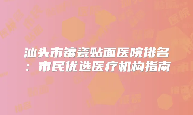 汕头市镶瓷贴面医院排名：市民优选医疗机构指南