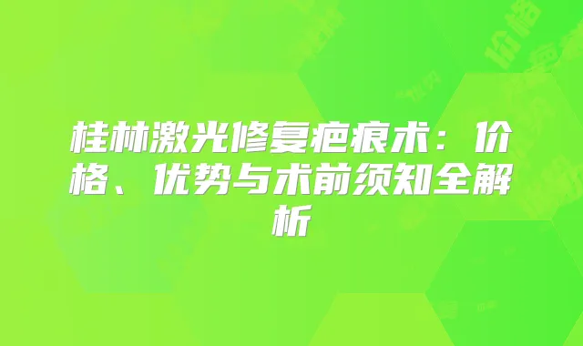 桂林激光修复疤痕术：价格、优势与术前须知全解析