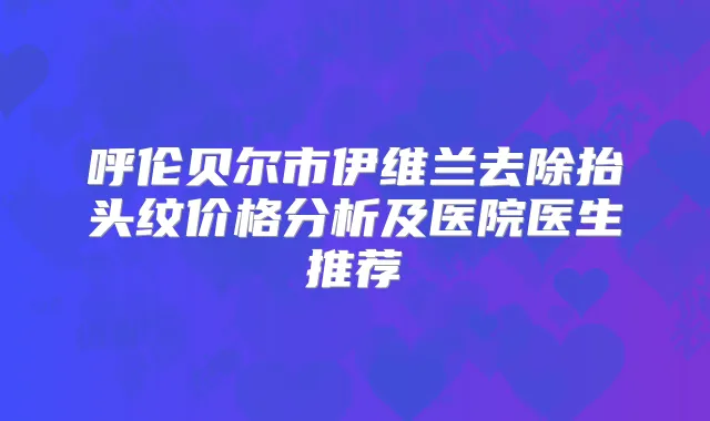 呼伦贝尔市伊维兰去除抬头纹价格分析及医院医生推荐
