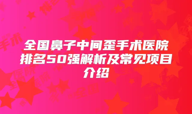 全国鼻子中间歪手术医院排名50强解析及常见项目介绍